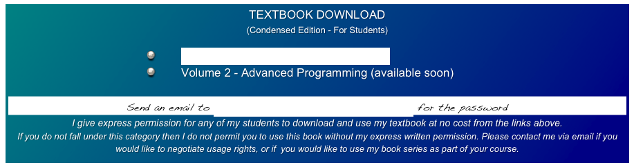 TEXTBOOK DOWNLOAD
(Condensed Edition - For Students)

        Volume 1 - Introduction to Programming
        Volume 2 - Advanced Programming (available soon)

Send an email to student.developers.notebook@gmail.com for the password
I give express permission for any of my students to download and use my textbook at no cost from the links above.  
If you do not fall under this category then I do not permit you to use this book without my express written permission. Please contact me via email if you would like to negotiate usage rights, or if  you would like to use my book series as part of your course.